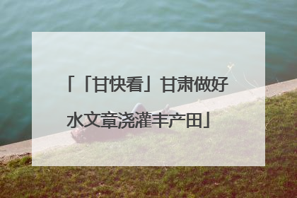 「甘快看」甘肃做好水文章浇灌丰产田