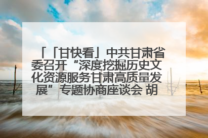 「甘快看」中共甘肃省委召开“深度挖掘历史文化资源服务甘肃高质量发展”专题协商座谈会 胡昌升主持并讲话