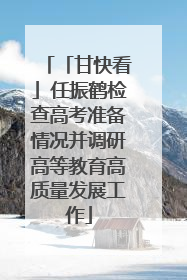 「甘快看」任振鹤检查高考准备情况并调研高等教育高质量发展工作