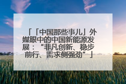「中国那些事儿」外媒眼中的中国新能源发展：“非凡创新、稳步前行、需求侧强劲”