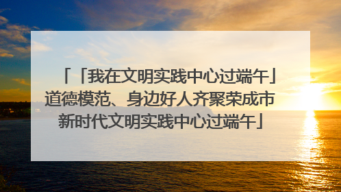 「我在文明实践中心过端午」道德模范、身边好人齐聚荣成市新时代文明实践中心过端午