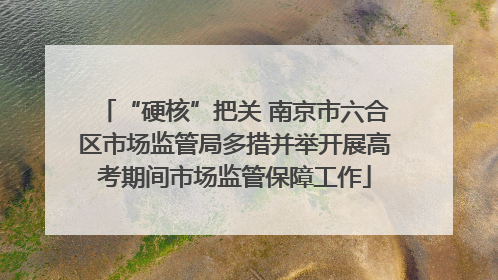 “硬核”把关 南京市六合区市场监管局多措并举开展高考期间市场监管保障工作
