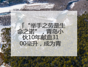 “举手之劳是生命之诺”，青岛小伙10年献血3100毫升，成为青岛市第236例造血干细胞捐献者
