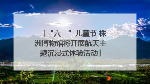 “六一”儿童节 株洲博物馆将开展航天主题沉浸式体验活动