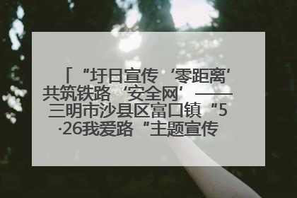 “圩日宣传‘零距离’共筑铁路‘安全网’——三明市沙县区富口镇“5·26我爱路“主题宣传活动成效显著