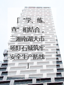 “学、练、查”相结合，三湘南湖大市场灯石城筑牢安全生产防线