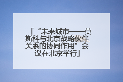 “未来城市——莫斯科与北京战略伙伴关系的协同作用”会议在北京举行