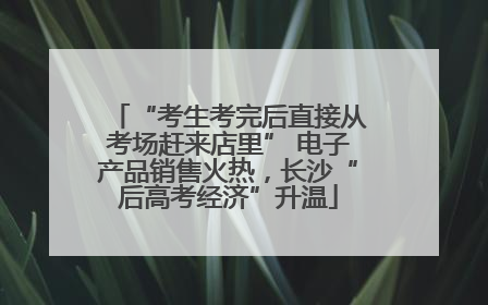 “考生考完后直接从考场赶来店里” 电子产品销售火热，长沙“后高考经济”升温