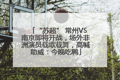 “苏超” 常州VS南京即将开战，场外非洲演员载歌载舞，高喊助威：今晚吃鸭
