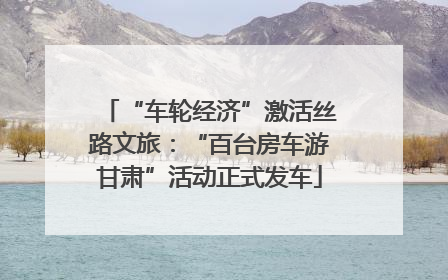 “车轮经济”激活丝路文旅：“百台房车游甘肃”活动正式发车