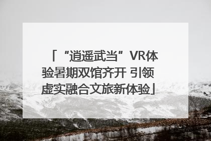 “逍遥武当”VR体验暑期双馆齐开 引领虚实融合文旅新体验