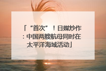 “首次”！日媒炒作：中国两艘航母同时在太平洋海域活动