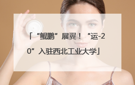 “鲲鹏”展翼！“运-20”入驻西北工业大学