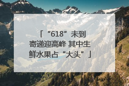 “618”未到 寄递迎高峰 其中生鲜水果占“大头”