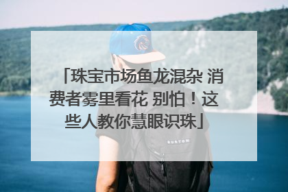 珠宝市场鱼龙混杂 消费者雾里看花 别怕！这些人教你慧眼识珠