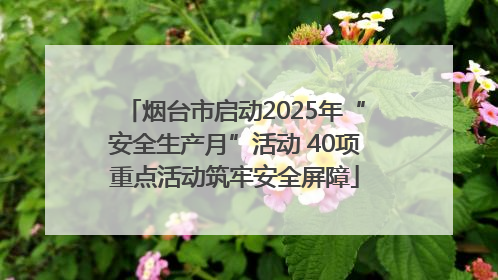 烟台市启动2025年“安全生产月”活动 40项重点活动筑牢安全屏障