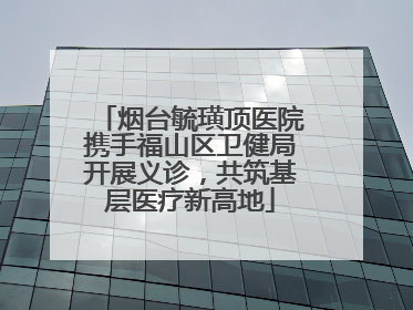 烟台毓璜顶医院携手福山区卫健局开展义诊，共筑基层医疗新高地