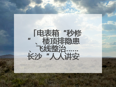 电表箱“秒修”、楼顶排隐患、飞线整治……长沙“人人讲安全”动真格！