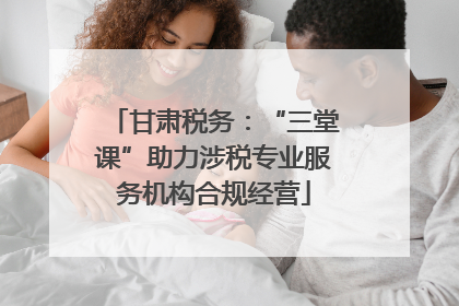甘肃税务：“三堂课”助力涉税专业服务机构合规经营