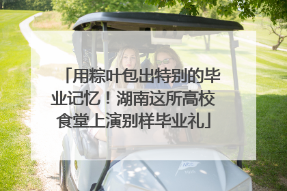 用粽叶包出特别的毕业记忆！湖南这所高校食堂上演别样毕业礼