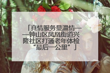 真情服务显温情——钟山区凤凰街道兴隆社区打通老年体检“最后一公里”