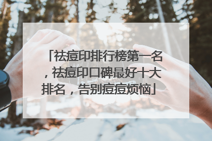 祛痘印排行榜第一名，祛痘印口碑最好十大排名，告别痘痘烦恼