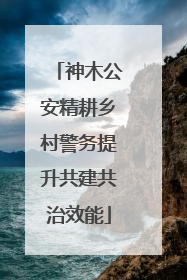 神木公安精耕乡村警务提升共建共治效能