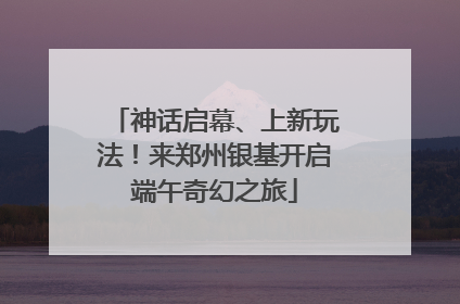 神话启幕、上新玩法！来郑州银基开启端午奇幻之旅