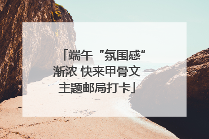 端午“氛围感”渐浓 快来甲骨文主题邮局打卡