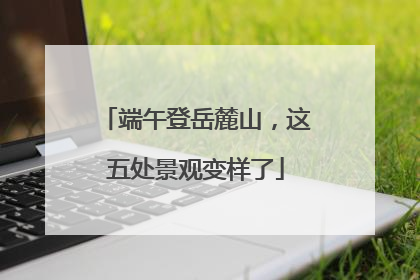 端午登岳麓山，这五处景观变样了