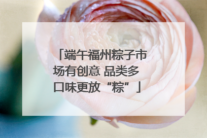 端午福州粽子市场有创意 品类多口味更放“粽”