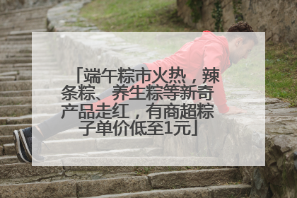 端午粽市火热，辣条粽、养生粽等新奇产品走红，有商超粽子单价低至1元
