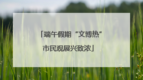 端午假期“文博热” 市民观展兴致浓