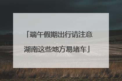 端午假期出行请注意 湖南这些地方易堵车