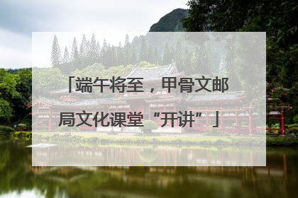 端午将至，甲骨文邮局文化课堂“开讲”