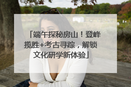 端午探秘房山！登峰揽胜+考古寻踪，解锁文化研学新体验