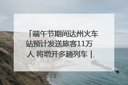 端午节期间达州火车站预计发送旅客11万人 将增开多趟列车｜网络中国节·端午