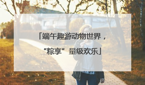 端午趣游动物世界，“粽享”量级欢乐