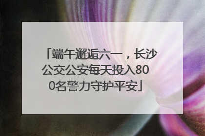 端午邂逅六一，长沙公交公安每天投入800名警力守护平安