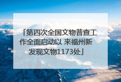 第四次全国文物普查工作全面启动以 来福州新发现文物1173处