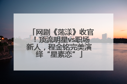 网剧《荡漾》收官！顶流明星vs职场新人，程金铭完美演绎“星素恋”