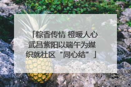 粽香传情 橙暖人心 武昌紫阳以端午为媒织就社区“同心结”