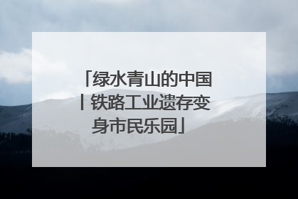 绿水青山的中国丨铁路工业遗存变身市民乐园