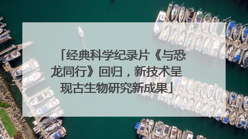 经典科学纪录片《与恐龙同行》回归，新技术呈现古生物研究新成果