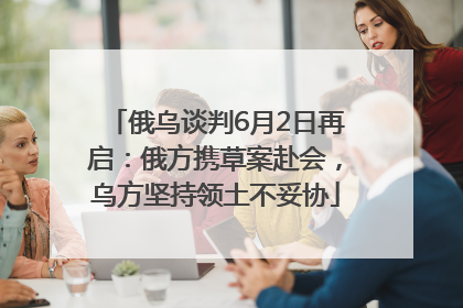 俄乌谈判6月2日再启：俄方携草案赴会，乌方坚持领土不妥协
