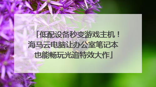 低配设备秒变游戏主机！海马云电脑让办公室笔记本也能畅玩光追特效大作