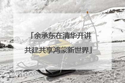 余承东在清华开讲 共建共享鸿蒙新世界