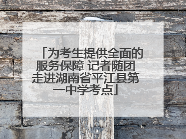 为考生提供全面的服务保障 记者随团走进湖南省平江县第一中学考点