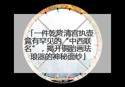 一件乾隆清宫执壶竟有罕见的“中西联名”，揭开铜胎画珐琅器的神秘面纱