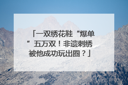 一双绣花鞋“爆单”五万双！非遗刺绣被他成功玩出圈？
